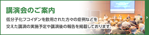 講演会のご案内 低分子化フコイダンを飲用された方々の症例などを交えた講演の実施予定や講演後の報告を掲載しております。